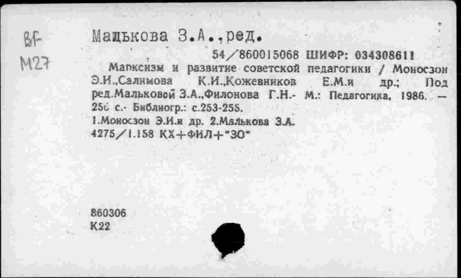 ﻿&Г'
М21
Малькова З.А.,ред.
54/860015068 ШИФР: 0343086И
Мапксизм и развитие советской педагогики / Моносзон Э.И.,Салимова К.И.,Кожевников Е.М.и др.; Под ред.Мальковой З.А.,Филонова Г.Н.- М.: Педагогика. 1986. — 25с с.- Библиогр.: с.253-255.
1.Моносзон Э.И.Н др. 2.МаЛькова З.А.
4275/1.158 КХ+ФИЛ-Ь’ЗО“
860306
К22